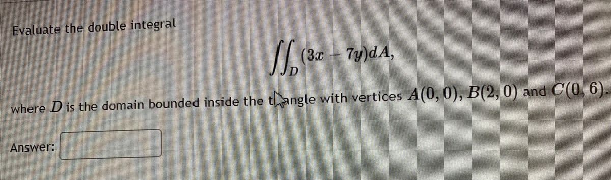 Evaluate the double integral
/
(3z 7y)dA,
where D is the domain bounded inside the tangle with vertices A(0, 0), B(2,0) and C(0, 6).
Answer:
