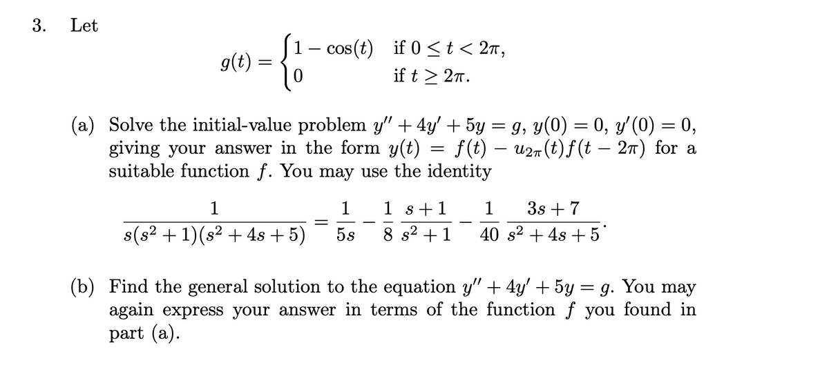 3.
Let
1- cos (t) if 0 <t < 2m,
g(t) = {}
if t > 27.
(a) Solve the initial-value problem y" + 4y' + 5y = g, y(0) = 0, y'(0) = 0,
giving your answer in the form y(t) = f(t)
suitable function f. You may use the identity
– u27(t) f(t – 27) for a
-
1
1
1 s+1
1
3s + 7
-
8(s2 + 1)(s2 + 4s +5)
5s
8 s2 +1
40 s2 + 4s + 5
(b) Find the general solution to the equation y" + 4y' + 5y = g. You may
again express your answer in terms of the function f you found in
part (a).
