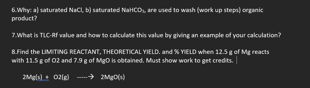 6.Why: a) saturated NaCl, b) saturated NaHCO3, are used to wash (work up steps) organic
product?
7.What is TLC-Rf value and how to calculate this value by giving an example of your calculation?
8.Find the LIMITING REACTANT, THEORETICAL YIELD. and % YIELD when 12.5 g of Mg reacts
with 11.5 g of O2 and 7.9 g of MgO is obtained. Must show work to get credits.
2Mg(s) + O2(g)
→ 2MgO(s)