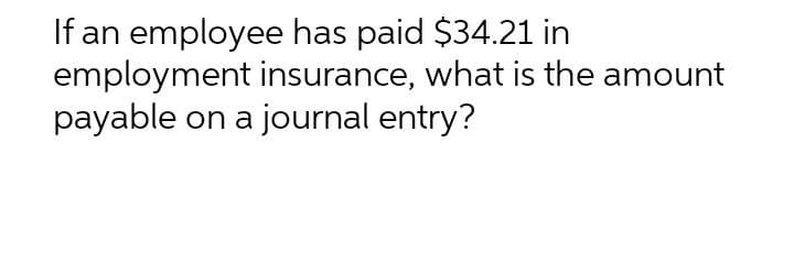 If an employee has paid $34.21 in
employment insurance, what is the amount
payable on a journal entry?