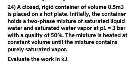 24) A closed, rigid container of volume 0.5m3
is placed on a hot plate. Initially, the container
holds a two-phase mixture of saturated liquid
water and saturated water vapor at p1 = 3 bar
with a quality of 50%. The mixture is heated at
constant volume until the mixture contains
purely saturated vapor.
Evaluate the work in kJ