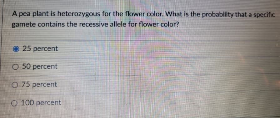 A pea plant is heterozygous for the flower color. What is the probability that a specific
gamete contains the recessive allele for flower color?
O 25 percent
O 50 percent
O 75 percent
O 100 percent
