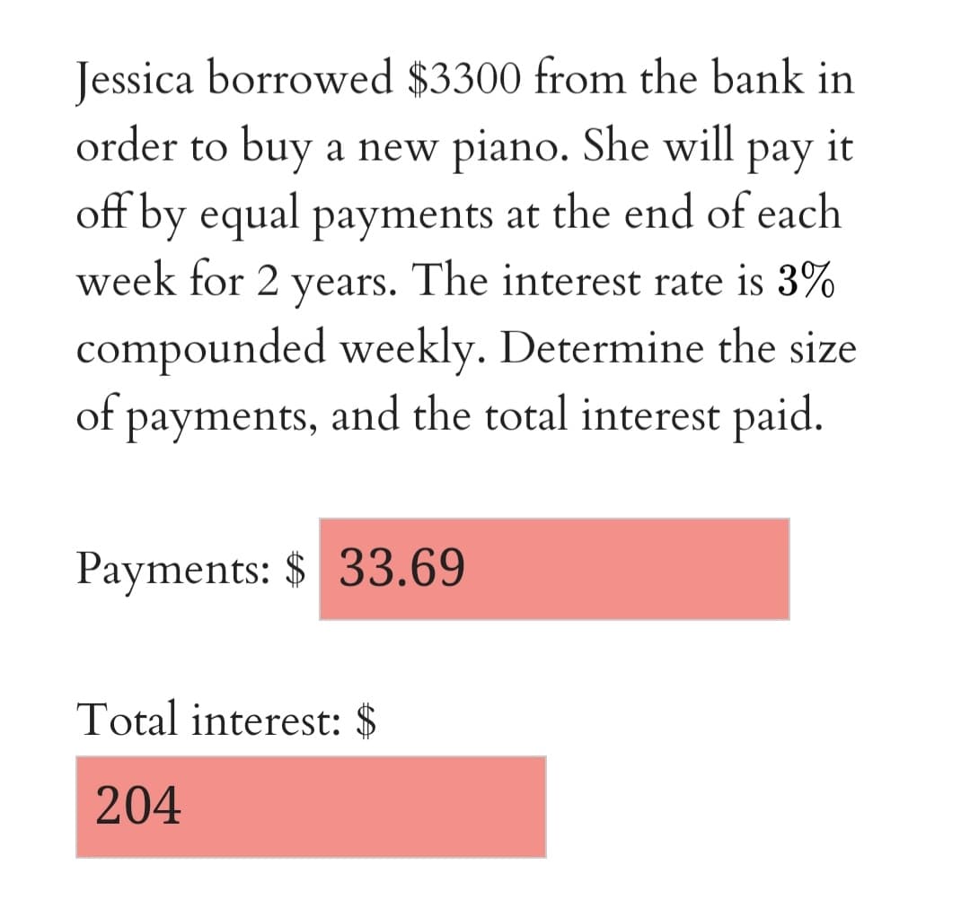 Jessica borrowed $3300 from the bank in
order to buy a new piano. She will
pay
it
off by equal payments at the end of each
week for 2 years. The interest rate is 3%
compounded weekly. Determine the size
of payments, and the total interest paid.
Payments: $ 33.69
Total interest: $
204
