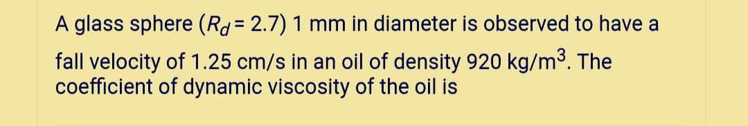 A glass sphere (Rd= 2.7) 1 mm in diameter is observed to have a
fall velocity of 1.25 cm/s in an oil of density 920 kg/m3. The
coefficient of dynamic viscosity of the oil is
%!
