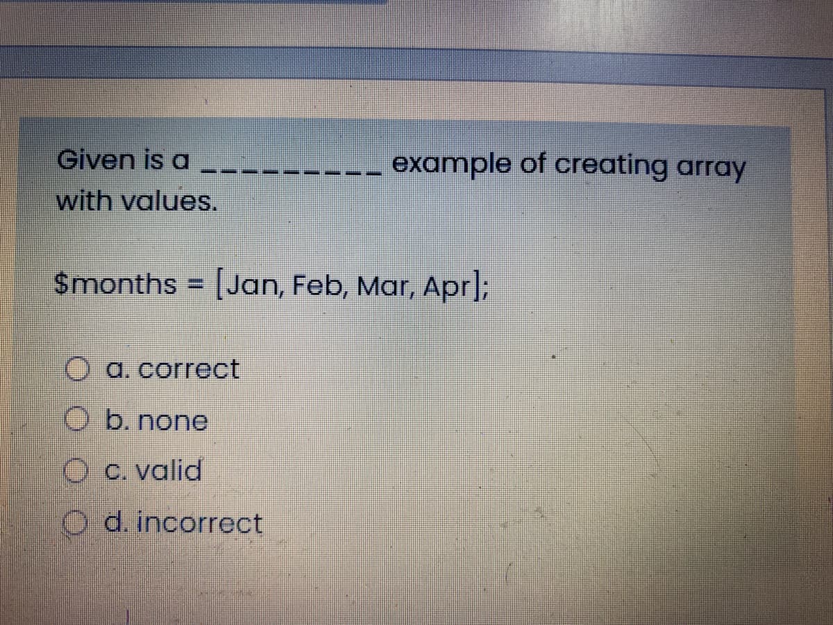 Given is a
------ example of creating array
with values.
Smonths = [Jan, Feb, Mar, Apr;
O a. correct
b. none
O c. valid
O d. incorrect
