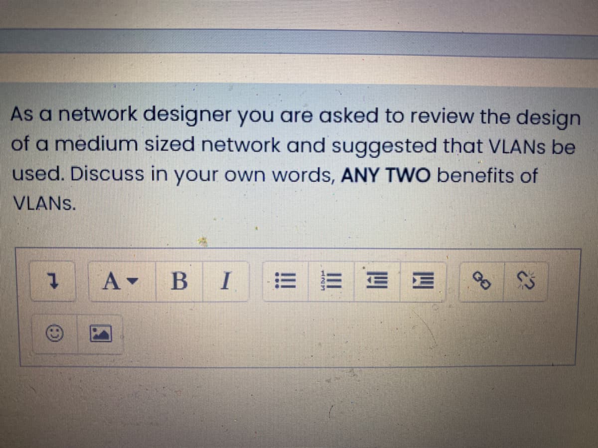 As a network designer you are asked to review the design
of a medium sized network and suggested that VLANS be
used. Discuss in your own words, ANY TWO benefits of
VLANS.
A-
I
三三
