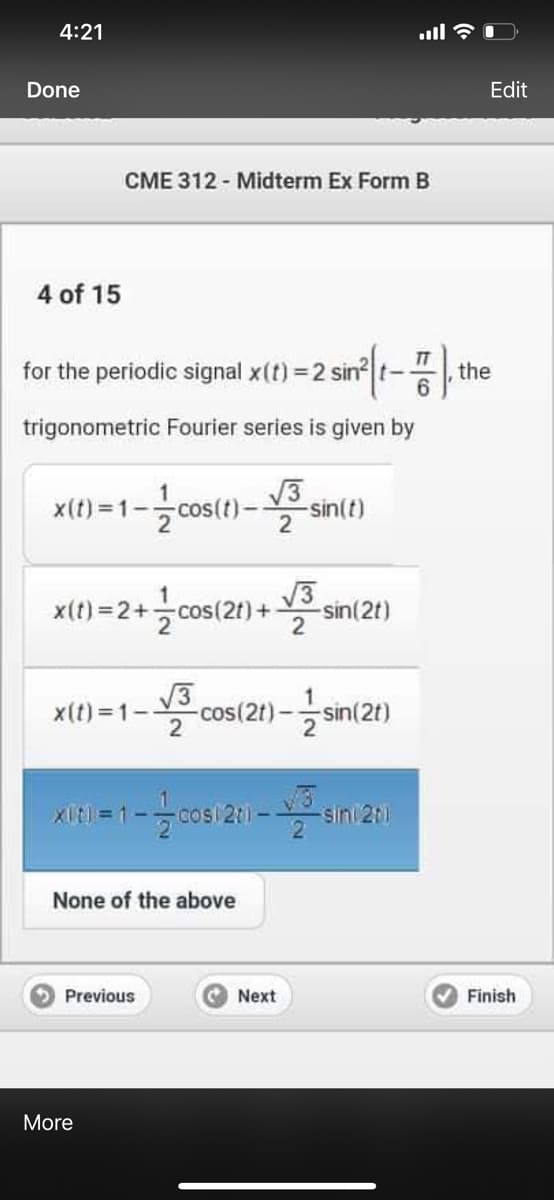 4:21
Done
Edit
CME 312 - Midterm Ex Form B
4 of 15
the
for the periodic signal x(t) =2 sin t-
6.
trigonometric Fourier series is given by
x(t) = 1-cos(t)-
sin(t)
2
x(1) =2+ cos 2) + sin(21)
V3
sin(2t)
V3
-cos(21)-글sin(21)
-cos(2t):
2
x(t) =1-
XIt) = 1--cos20)
-sini 2t1
None of the above
Previous
Next
Finish
More
