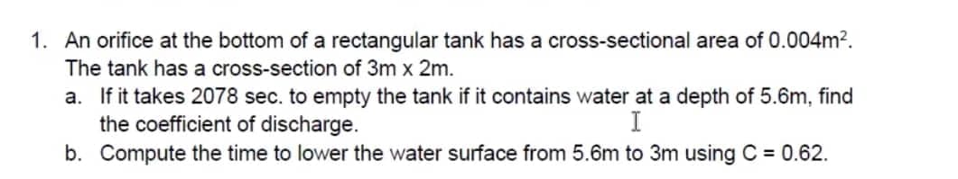 1. An orifice at the bottom of a rectangular tank has a cross-sectional area of 0.004m².
The tank has a cross-section of 3m x 2m.
a. If it takes 2078 sec. to empty the tank if it contains water at a depth of 5.6m, find
the coefficient of discharge.
I
b. Compute the time to lower the water surface from 5.6m to 3m using C = 0.62.