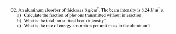 Q2. An aluminum absorber of thickness 8 g/cm. The beam intensity is 8.24 J/ m s.
a) Calculate the fraction of photons transmitted without interaction.
b) What is the total transmitted beam intensity?
c) What is the rate of energy absorption per unit mass in the aluminum?

