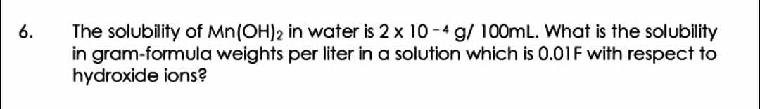 6.
The solubility of Mn(OH)2 in water is 2 x 10 -4 g/ 100mL. What is the solubility
in gram-formula weights per liter in a solution which is 0.01F with respect to
hydroxide ions?
