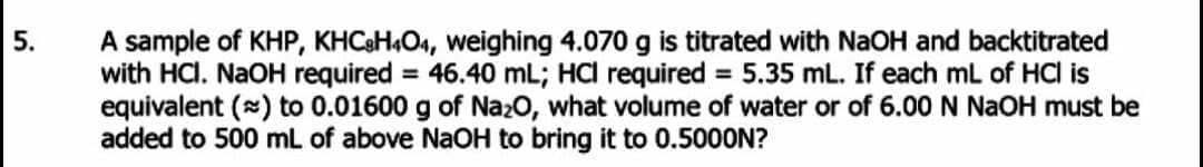 A sample of KHP, KHC&H4O4, weighing 4.070 g is titrated with NaOH and backtitrated
with HCI. NaOH required = 46.40 mL; HCI required = 5.35 mL. If each mL of HCl is
equivalent (*) to 0.01600 g of Naz0, what volume of water or of 6.00 N NAOH must be
added to 500 mL of above NaOH to bring it to 0.5000N?
5.
%3D
