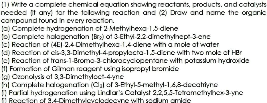 (1) Write a complete chemical equation showing reactants, products, and catalysts
needed (if any) for the following reaction and (2) Draw and name the organic
compound found in every reaction.
(a) Complete hydrogenation of 2-Methylhexa-1,5-diene
(b) Complete halogenation (Br2) of 3-Ethyl-2,2-dimethylhept-3-ene
(c) Reaction of (4E)-2.4-Dimethylhexa-1,4-diene with a mole of water
(d) Reaction of cis-3,3-Dimethyl-4-propylocta-1,5-diene with two mole of HBr
(e) Reaction of trans-1-Bromo-3-chlorocyclopentane with potassium hydroxide
(f) Formation of Gilman reagent using isopropyl bromide
(g) Ozonolysis of 3,3-Dimethyloct-4-yne
(h) Complete halogenation (Cl2) of 3-Ethyl-5-methyl-1,6,8-decatriyne
(i) Partial hydrogenation using Lindlar's Catalyst 2,2,5,5-Tetramethylhex-3-yne
(i) Reaction of 3.4-Dimethylcyclodecyne with sodium amide
