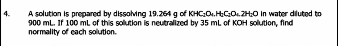 A solution is prepared by dissolving 19.264 g of KHC204.H2C2O4.2H2O in water diluted to
900 mL. If 100 mL of this solution is neutralized by 35 mL of KOH solution, find
normality of each solution.
4.
