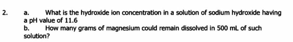 2.
а.
a pH value of 11.6
b.
What is the hydroxide ion concentration in a solution of sodium hydroxide having
How many grams of magnesium could remain dissolved in 500 mL of such
solution?
