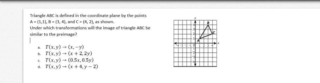 Triangle ABC is defined in the coordinate plane by the points
A = (1,1), B = (3, 4), and C = (4, 2), as shown.
Under which transformations will the image of triangle ABC be
similar to the preimage?
а. Т(х, у)- (х, -у)
ь. Т(х, у) - (х + 2,2y)
с. Т(х, у) - (0.5х, 0.5у)
d. T(x,y) (x + 4, y – 2)
