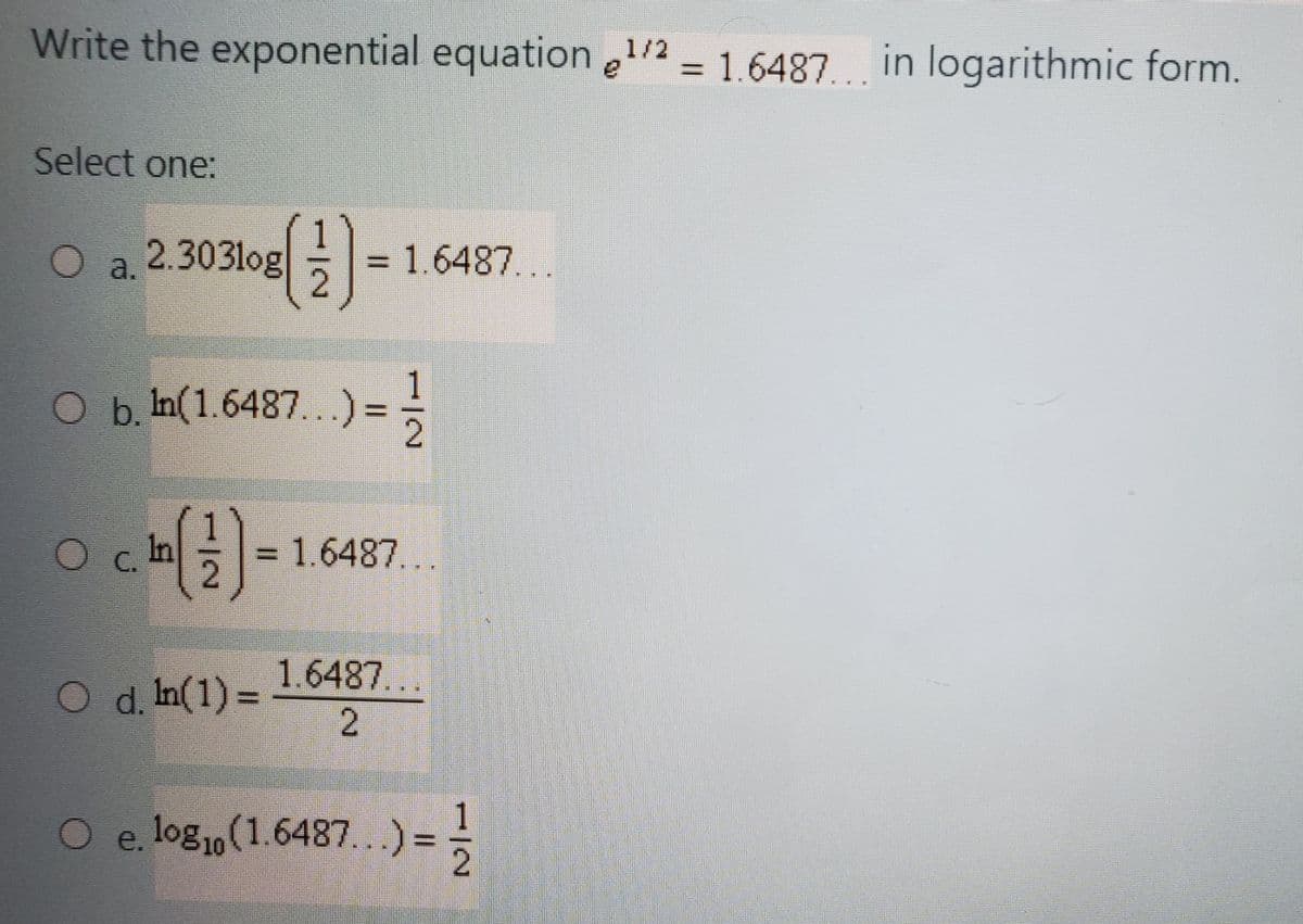 Write the exponential equation e1/2 = 1.6487. in logarithmic form.
Select one:
2.303log
O a.
= 1.6487...
O b. In(1.6487...)
1
=%=
O c. In
= 1.6487...
1.6487...
d. In(1) =
O e. log1o(1.6487...)
=
1/2

