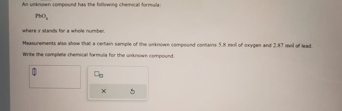 An unknown compound has the following chemical formula:
PbOx
where x stands for a whole number.
Measurements also show that a certain sample of the unknown compound contains 5.8 mol of oxygen and 2.87 mol of lead.
Write the complete chemical formula for the unknown compound.
11
00
X
5