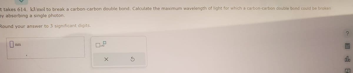 It takes 614. kJ/mol to break a carbon-carbon double bond. Calculate the maximum wavelength of light for which a carbon-carbon double bond could be broken
by absorbing a single photon.
Round your answer to 3 significant digits.
nm
x10
X
0
ol