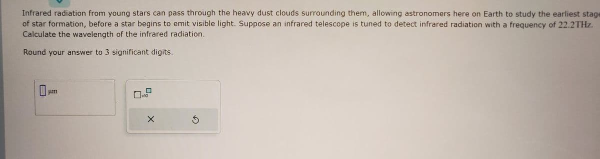 Infrared radiation from young stars can pass through the heavy dust clouds surrounding them, allowing astronomers here on Earth to study the earliest stage
of star formation, before a star begins to emit visible light. Suppose an infrared telescope is tuned to detect infrared radiation with a frequency of 22.2THz.
Calculate the wavelength of the infrared radiation.
Round your answer to 3 significant digits.
μm
x10
X
S