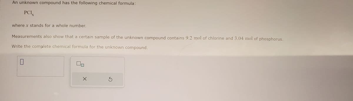 An unknown compound has the following chemical formula:
PCI
where x stands for a whole number.
Measurements also show that a certain sample of the unknown compound contains 9.2 mol of chlorine and 3.04 mol of phosphorus.
Write the complete chemical formula for the unknown compound.
X
5