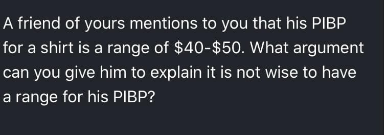 A friend of yours mentions to you that his PIBP
for a shirt is a range of $40-$50. What argument
can you give him to explain it is not wise to have
a range for his PIBP?
