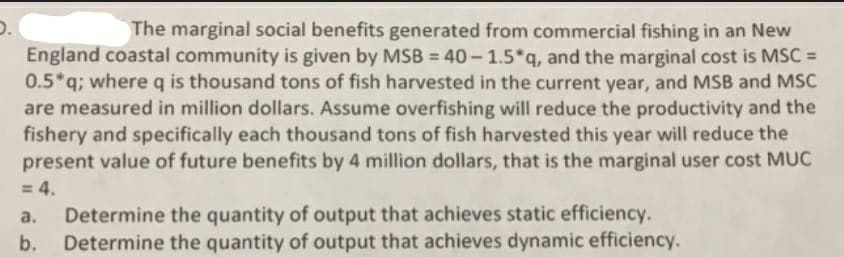 D.
England coastal community is given by MSB = 40 – 1.5*q, and the marginal cost is MSC =
0.5*q; where q is thousand tons of fish harvested in the current year, and MSB and MSC
are measured in million dollars. Assume overfishing will reduce the productivity and the
fishery and specifically each thousand tons of fish harvested this year will reduce the
present value of future benefits by 4 million dollars, that is the marginal user cost MUC
= 4.
Determine the quantity of output that achieves static efficiency.
Determine the quantity of output that achieves dynamic efficiency.
The marginal social benefits generated from commercial fishing in an New
%3D
a.
b.
