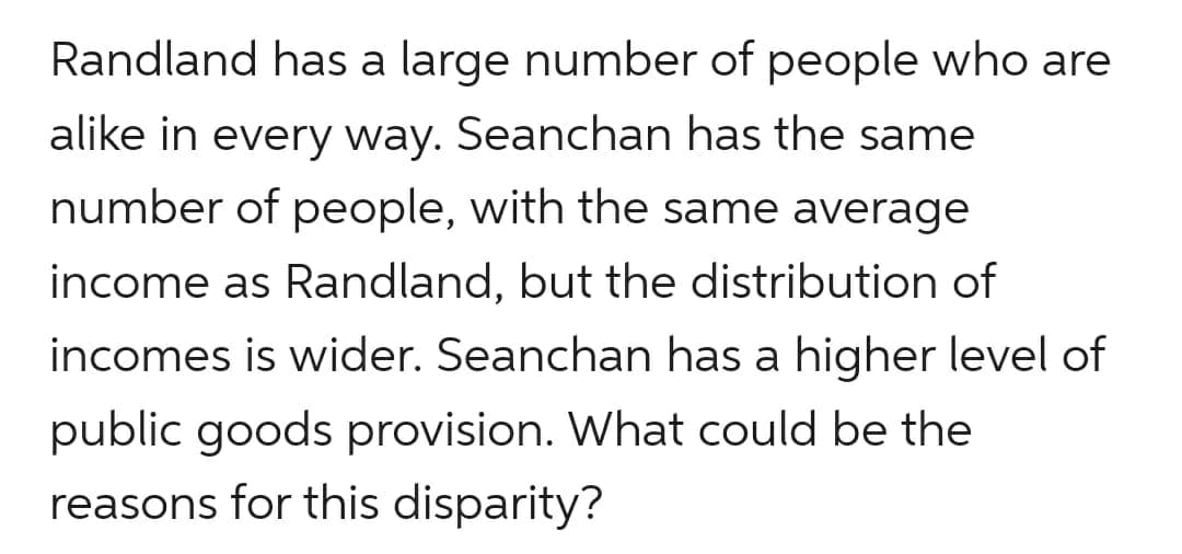 Randland has a large number of people who are
alike in every way. Seanchan has the same
number of people, with the same average
income as Randland, but the distribution of
incomes is wider. Seanchan has a higher level of
public goods provision. What could be the
reasons for this disparity?
