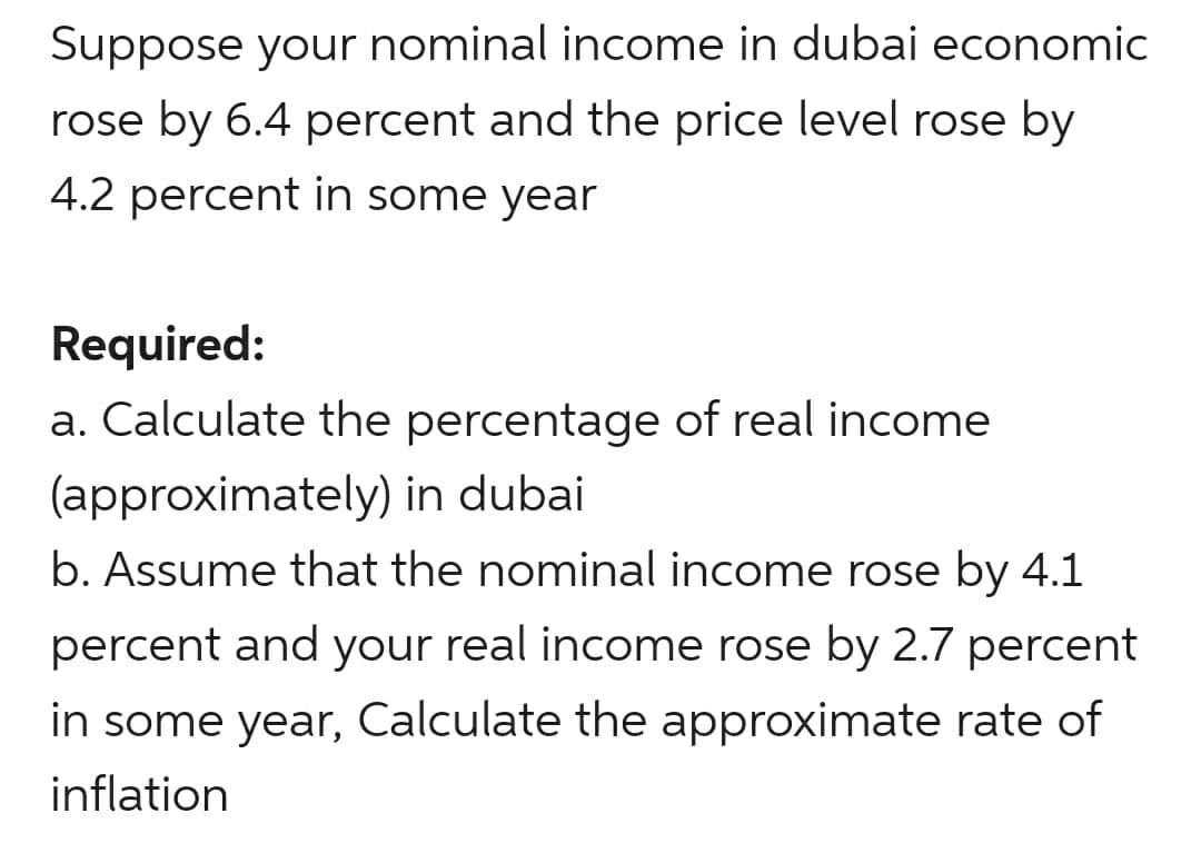 Suppose your nominal income in dubai economic
rose by 6.4 percent and the price level rose by
4.2 percent in some year
Required:
a. Calculate the percentage of real income
(approximately) in dubai
b. Assume that the nominal income rose by 4.1
percent and your real income rose by 2.7 percent
in some year, Calculate the approximate rate of
inflation
