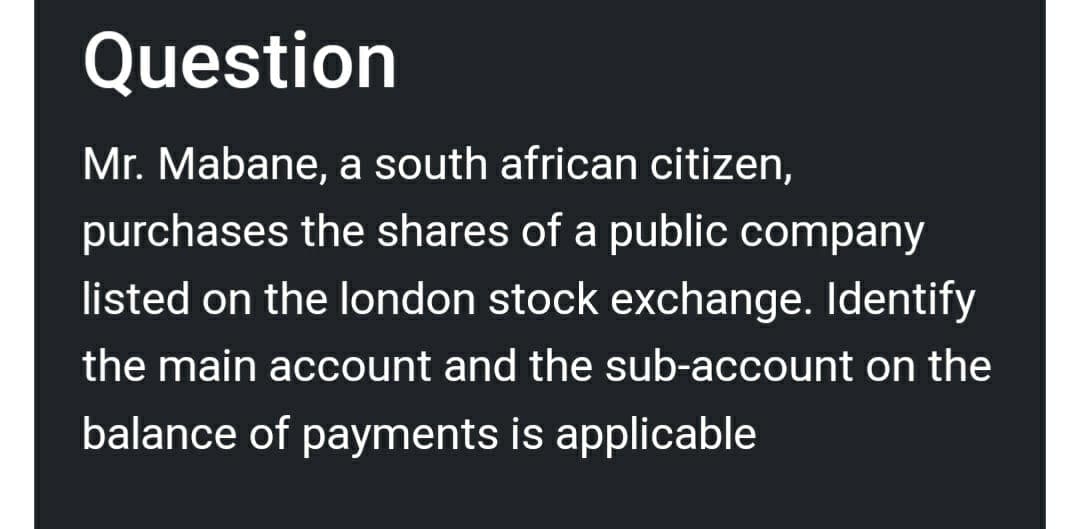 Question
Mr. Mabane, a south african citizen,
purchases the shares of a public company
listed on the london stock exchange. Identify
the main account and the sub-account on the
balance of payments is applicable
