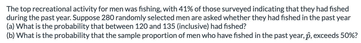 The top recreational activity for men was fishing, with 41% of those surveyed indicating that they had fished
during the past year. Suppose 280 randomly selected men are asked whether they had fished in the past year
(a) What is the probability that between 120 and 135 (inclusive) had fished?
(b) What is the probability that the sample proportion of men who have fished in the past year, p, exceeds 50%?

