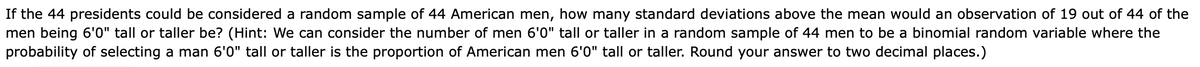 If the 44 presidents could be considered a random sample of 44 American men, how many standard deviations above the mean would an observation of 19 out of 44 of the
men being 6'0" tall or taller be? (Hint: We can consider the number of men 6'0" tall or taller in a random sample of 44 men to be a binomial random variable where the
probability of selecting a man 6'0" tall or taller is the proportion of American men 6'0" tall or taller. Round your answer to two decimal places.)
