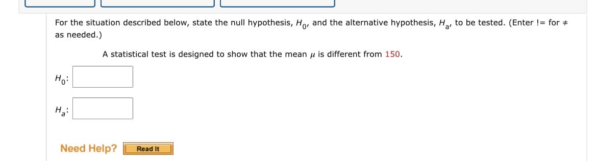 For the situation described below, state the null hypothesis, Ho, and the alternative hypothesis, H,, to be tested. (Enter != for +
as needed.)
A statistical test is designed to show that the mean u is different from 150.
Hoi
Need Help?
Read It
