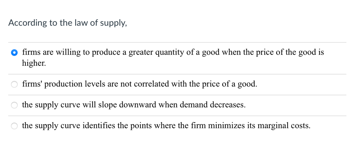 According to the law of supply,
firms are willing to produce a greater quantity of a good when the price of the good is
higher.
firms' production levels are not correlated with the price of a good.
the supply curve will slope downward when demand decreases.
the supply curve identifies the points where the firm minimizes its marginal costs.
