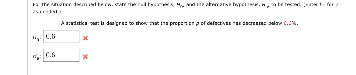 For the situation described below, state the null hypothesis, Ho, and the alternative hypothesis, H, to be tested. (Enter != for #
as needed.)
A statistical test is designed to show that the proportionp of defectives has decreased below 0.6%.
Ho: 0.6
H: 0.6
