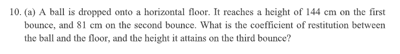 10. (a) A ball is dropped onto a horizontal floor. It reaches a height of 144 cm on the first
bounce, and 81 cm on the second bounce. What is the coefficient of restitution between
the ball and the floor, and the height it attains on the third bounce?
