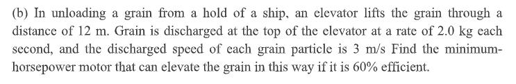 (b) In unloading a grain from a hold of a ship, an elevator lifts the grain through a
distance of 12 m. Grain is discharged at the top of the elevator at a rate of 2.0 kg each
second, and the discharged speed of each grain particle is 3 m/s Find the minimum-
horsepower motor that can elevate the grain in this way if it is 60% efficient.
