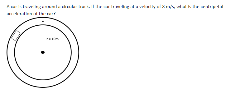 A car is traveling around a circular track. If the car traveling at a velocity of 8 m/s, what is the centripetal
acceleration of the car?
r= 10m
