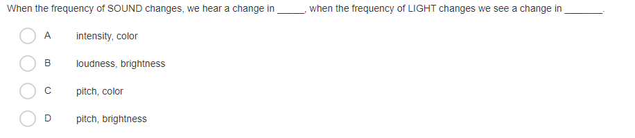 When the frequency of SOUND changes, we hear a change in
when the frequency of LIGHT changes we see a change in
A
intensity, color
B
loudness, brightness
pitch, color
pitch, brightness
