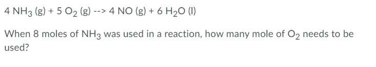 4 NH3 (g) + 5 O2 (g) --> 4 NO (g) + 6 H2O (I)
When 8 moles of NH3 was used in a reaction, how many mole of O2 needs to be
used?
