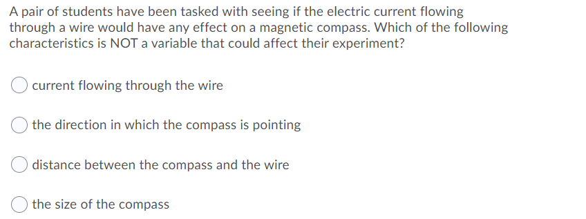 A pair of students have been tasked with seeing if the electric current flowing
through a wire would have any effect on a magnetic compass. Which of the following
characteristics is NOT a variable that could affect their experiment?
current flowing through the wire
the direction in which the compass is pointing
distance between the compass and the wire
the size of the compass
