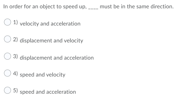 In order for an object to speed up,
must be in the same direction.
1) velocity and acceleration
2) displacement and velocity
3) displacement and acceleration
4)
speed and velocity
5)
speed and acceleration
