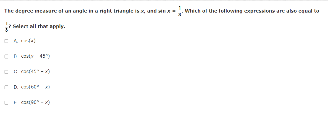 The degree measure of an angle in a right triangle is x, and sin x =
Which of the following expressions are also equal to
? Select all that apply.
A. cos(x)
B. cos(x - 45°)
C. cos(45° - x)
D. cos(60° - x)
E. cos(90° - x)
