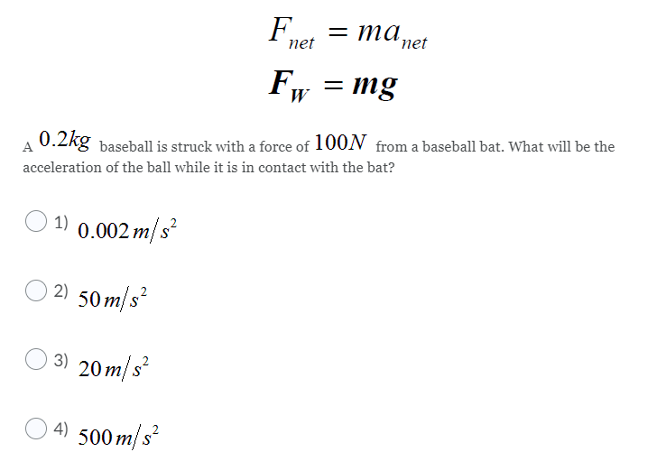 Fnet
= ma,
´net
F, = mg
W
A
0.2kg baseball is struck with a force of 100N from a baseball bat. What will be the
acceleration of the ball while it is in contact with the bat?
1) 0.002 m/s
2) 50 m/s?
3) 20 m/ s²
4) 500 m/s?

