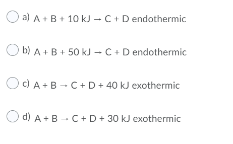 a) A + B + 10 kJ → C + D endothermic
O b) A + B + 50 kJ → C + D endothermic
c) A + B → C +D + 40 kJ exothermic
d) A + B → C + D + 30 kJ exothermic
