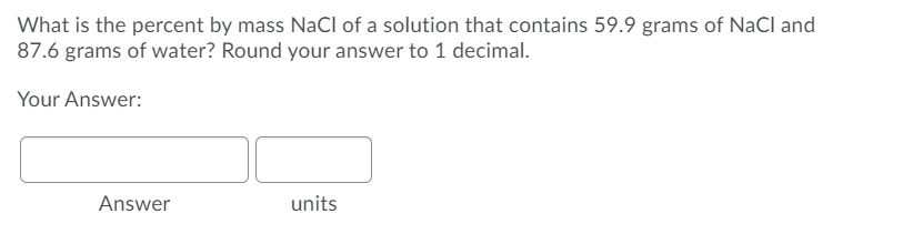 What is the percent by mass NaCl of a solution that contains 59.9 grams of NaCl and
87.6 grams of water? Round your answer to 1 decimal.
Your Answer:
Answer
units
