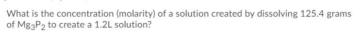 What is the concentration (molarity) of a solution created by dissolving 125.4 grams
of Mg3P2 to create a 1.2L solution?
