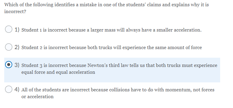 Which of the following identifies a mistake in one of the students’ claims and explains why it is
incorrect?
1) Student 1 is incorrect because a larger mass will always have a smaller acceleration.
2) Student 2 is incorrect because both trucks will experience the same amount of force
3) Student 3 is incorrect because Newton's third law tells us that both trucks must experience
equal force and equal acceleration
4) All of the students are incorrect because collisions have to do with momentum, not forces
or acceleration
