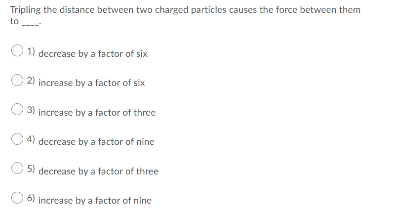 Tripling the distance between two charged particles causes the force between them
to ---
1) decrease by a factor of six
2) increase by a factor of six
3) increase by a factor of three
4) decrease by a factor of nine
5) decrease by a factor of three
6) increase by a factor of nine

