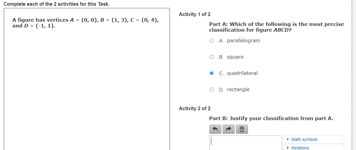 Complete each of the 2 activities for this Task.
Activity 1 of 2
A figure has vertices A = (0, 0), B = (1, 3), C = (0, 4),
and D = (-1, 1).
Part A: Which of the following is the most precise
classification for figure ABCD?
O A. parallelogram
B. square
C. quadrilateral
D. rectangle
Activity 2 of 2
Part B: Justify your classification from part A.
• Math symbols
• Relations
