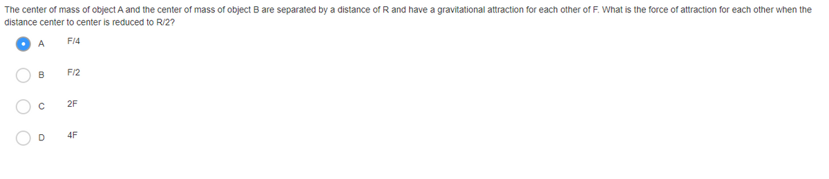 The center of mass of object A and the center of mass of object B are separated by a distance of R and have a gravitational attraction for each other of F. What is the force of attraction for each other when the
distance center to center is reduced to R/2?
A
F14
B
F/2
2F
4F
O O
